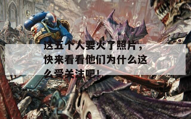 这五个人要火了照片，快来看看他们为什么这么受关注吧！