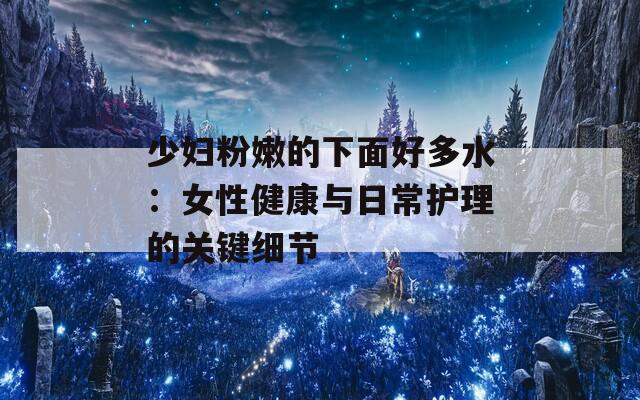少妇粉嫩的下面好多水：女性健康与日常护理的关键细节