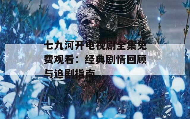 七九河开电视剧全集免费观看：经典剧情回顾与追剧指南