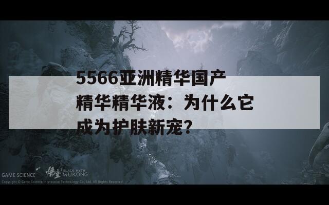 5566亚洲精华国产精华精华液：为什么它成为护肤新宠？