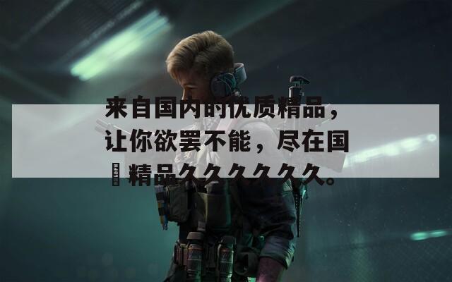 来自国内的优质精品，让你欲罢不能，尽在国産精品久久久久久久。