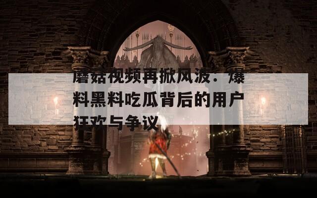 蘑菇视频再掀风波：爆料黑料吃瓜背后的用户狂欢与争议
