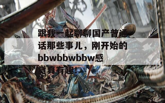 跟我一起聊聊国产普通话那些事儿，刚开始的bbwbbwbbw感觉真有趣！