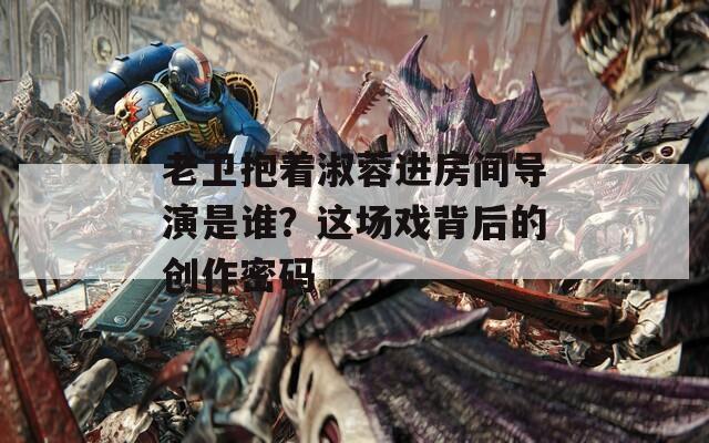 老卫抱着淑蓉进房间导演是谁？这场戏背后的创作密码