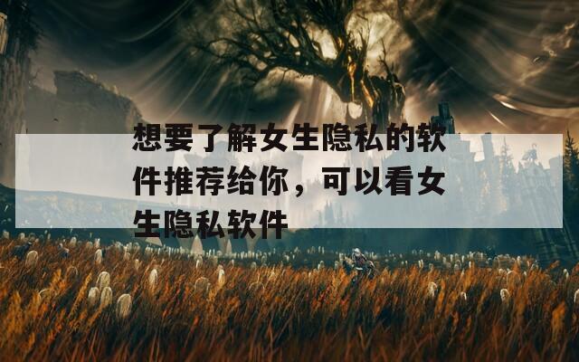 想要了解女生隐私的软件推荐给你，可以看女生隐私软件