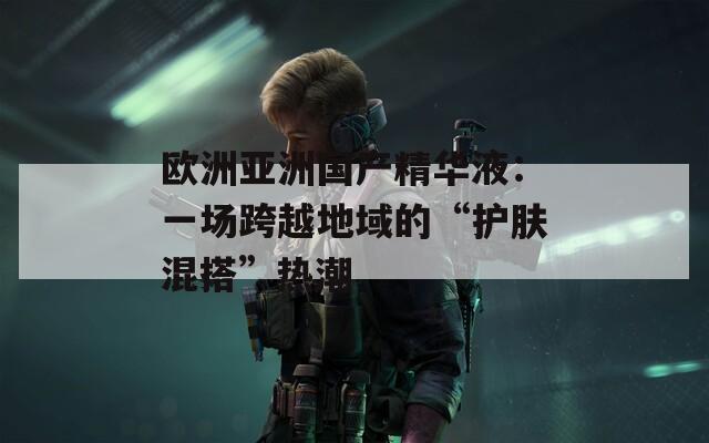 欧洲亚洲国产精华液：一场跨越地域的“护肤混搭”热潮