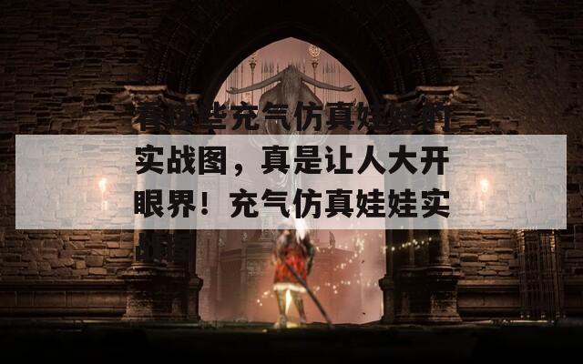 看这些充气仿真娃娃的实战图，真是让人大开眼界！充气仿真娃娃实战图