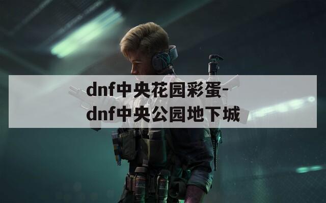 dnf中央花园彩蛋-dnf中央公园地下城