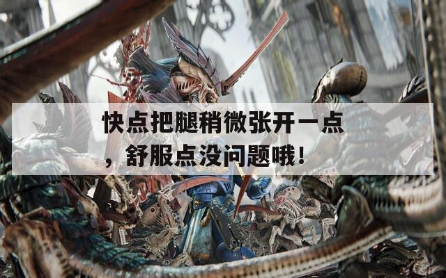 快点把腿稍微张开一点，舒服点没问题哦！
