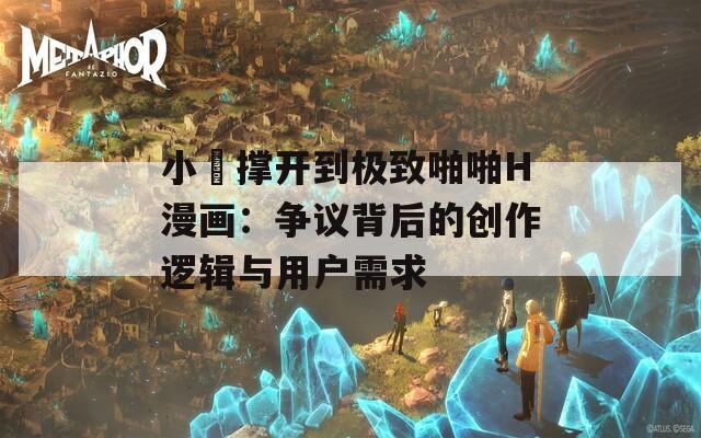 小泬撑开到极致啪啪H漫画：争议背后的创作逻辑与用户需求