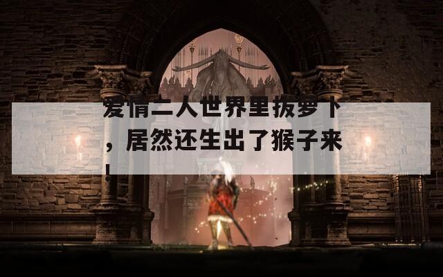 爱情二人世界里拔萝卜，居然还生出了猴子来！
