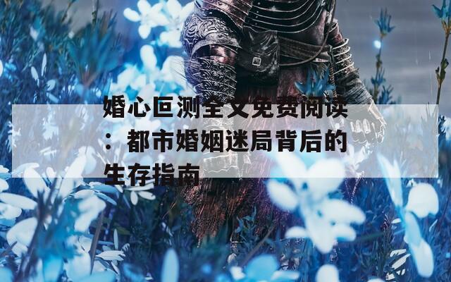 婚心叵测全文免费阅读：都市婚姻迷局背后的生存指南