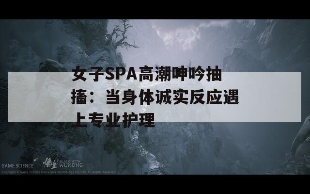 女子SPA高潮呻吟抽搐：当身体诚实反应遇上专业护理