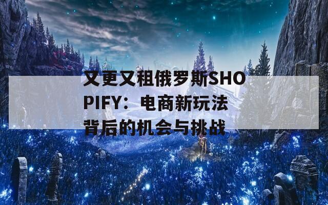 又更又租俄罗斯SHOPIFY：电商新玩法背后的机会与挑战