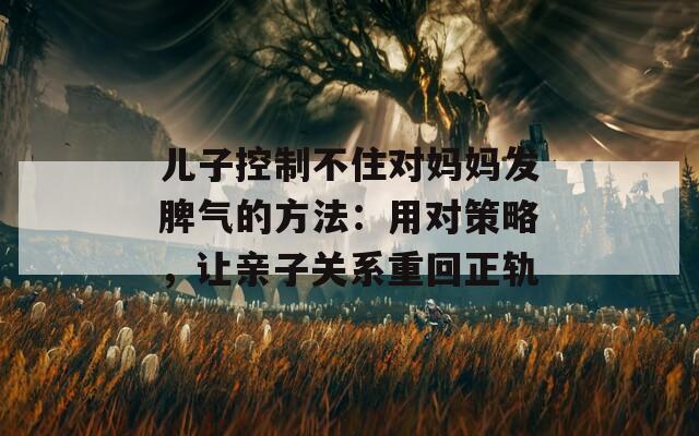 儿子控制不住对妈妈发脾气的方法：用对策略，让亲子关系重回正轨