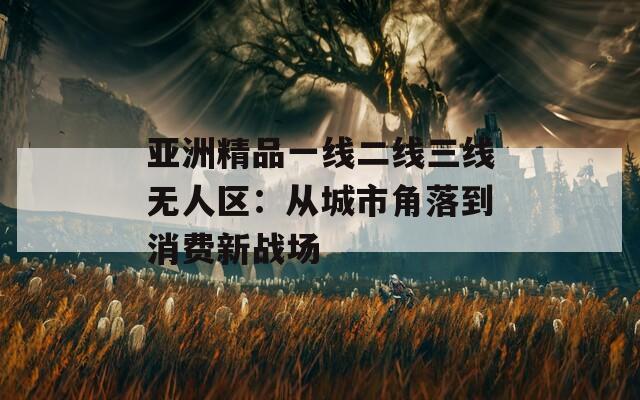 亚洲精品一线二线三线无人区：从城市角落到消费新战场