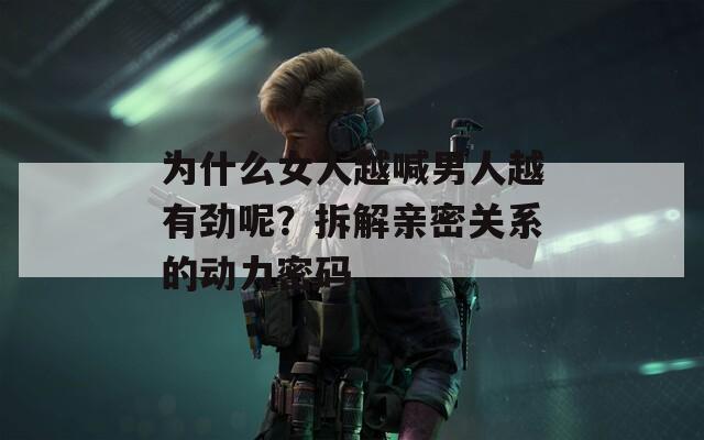 为什么女人越喊男人越有劲呢？拆解亲密关系的动力密码