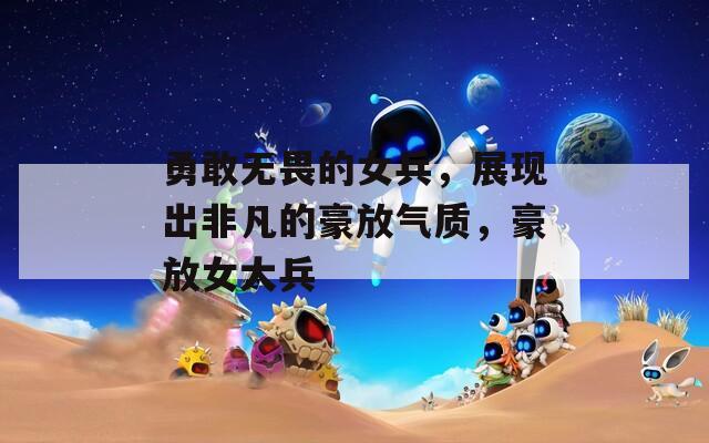 勇敢无畏的女兵，展现出非凡的豪放气质，豪放女大兵