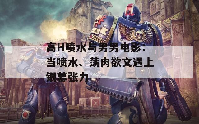 高H喷水与男男电影：当喷水、荡肉欲文遇上银幕张力