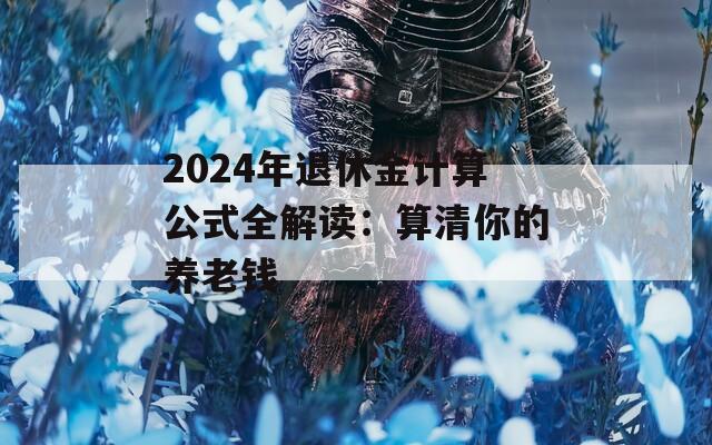 2024年退休金计算公式全解读：算清你的养老钱