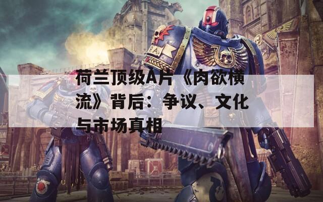 荷兰顶级A片《肉欲横流》背后：争议、文化与市场真相