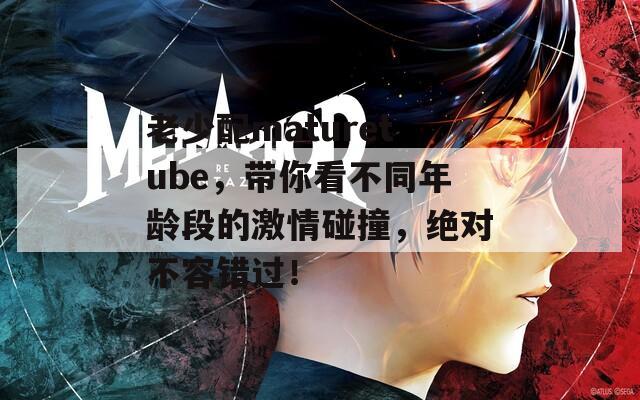 老少配maturetube，带你看不同年龄段的激情碰撞，绝对不容错过！