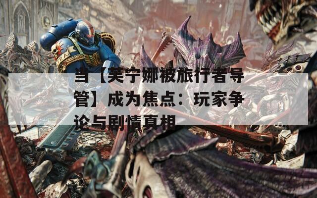 当【芙宁娜被旅行者导管】成为焦点：玩家争论与剧情真相