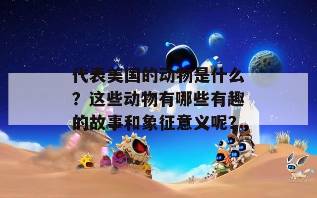 代表美国的动物是什么？这些动物有哪些有趣的故事和象征意义呢？
