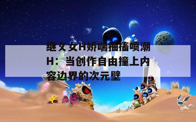 继攵女H娇喘抽搐喷潮H：当创作自由撞上内容边界的次元壁