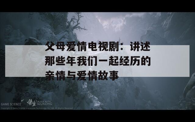 父母爱情电视剧：讲述那些年我们一起经历的亲情与爱情故事