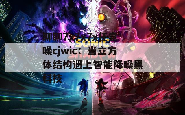 聊聊7x7x7x任意噪cjwic：当立方体结构遇上智能降噪黑科技