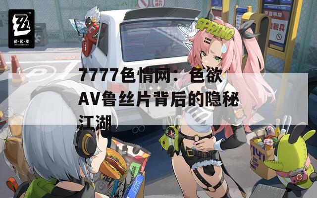 7777色情网：色欲AV鲁丝片背后的隐秘江湖