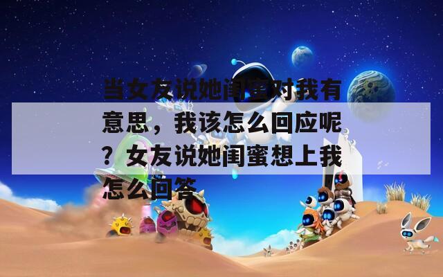 当女友说她闺蜜对我有意思，我该怎么回应呢？女友说她闺蜜想上我怎么回答