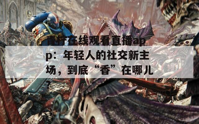 青柠在线观看直播app：年轻人的社交新主场，到底“香”在哪儿？