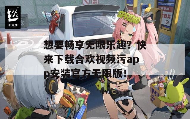 想要畅享无限乐趣？快来下载合欢视频污app安装官方无限版！