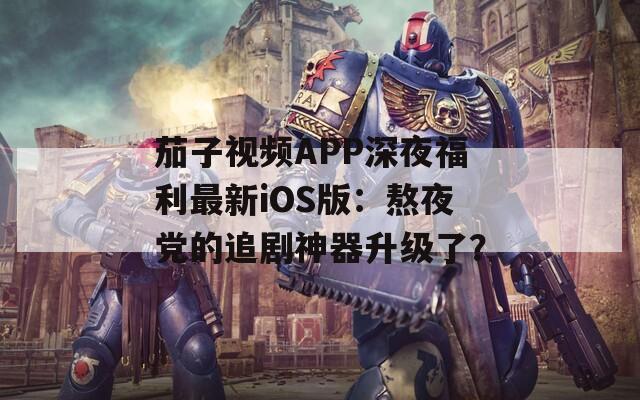 茄子视频APP深夜福利最新iOS版：熬夜党的追剧神器升级了？