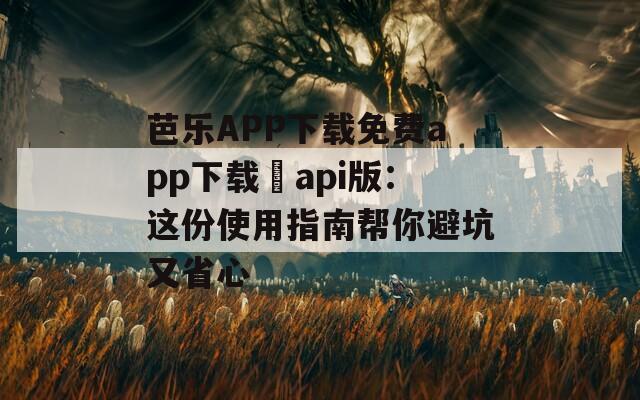 芭乐APP下载免费app下载汅api版：这份使用指南帮你避坑又省心