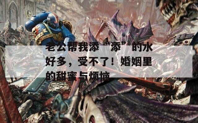 老公帮我添“添”的水好多，受不了！婚姻里的甜蜜与烦恼