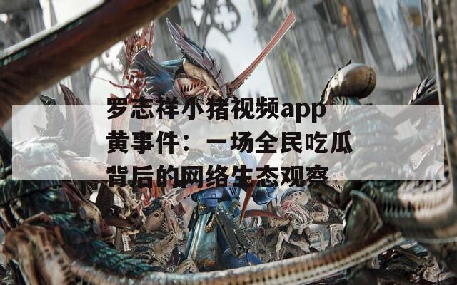 罗志祥小猪视频app黄事件：一场全民吃瓜背后的网络生态观察