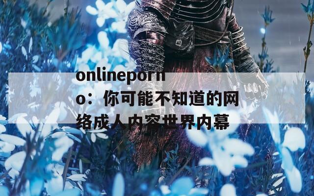 onlineporno：你可能不知道的网络成人内容世界内幕