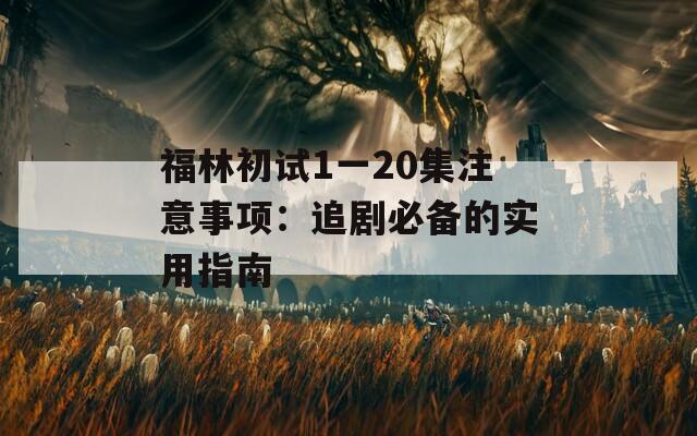 福林初试1一20集注意事项：追剧必备的实用指南