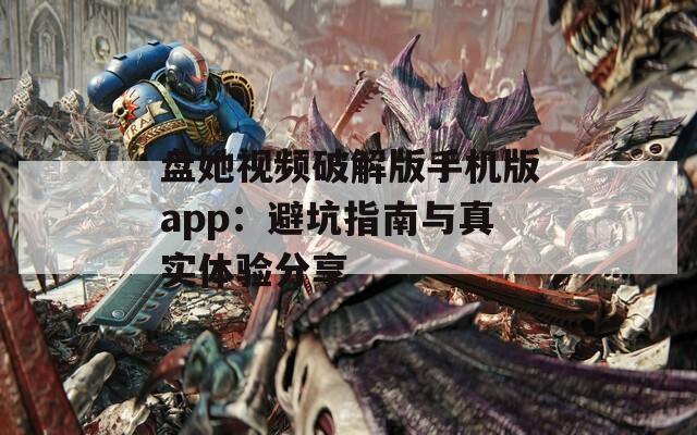 盘她视频破解版手机版app：避坑指南与真实体验分享