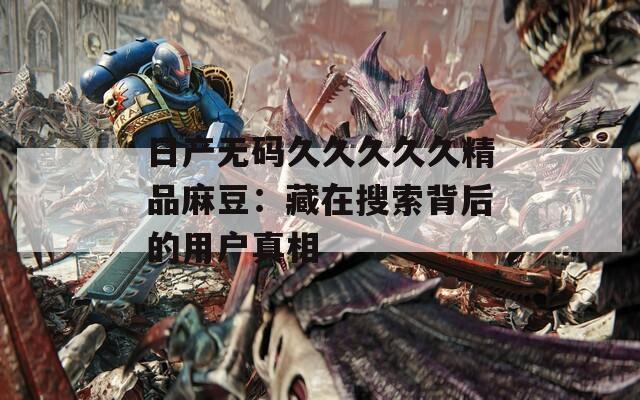 日产无码久久久久久精品麻豆：藏在搜索背后的用户真相