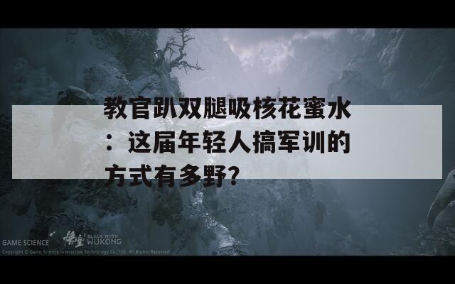 教官趴双腿吸核花蜜水：这届年轻人搞军训的方式有多野？