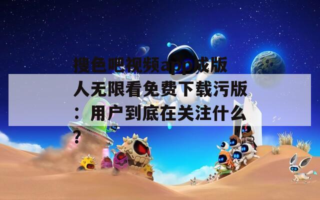 搜色吧视频app成版人无限看免费下载污版：用户到底在关注什么？
