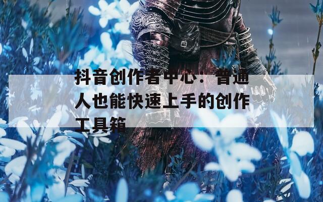 抖音创作者中心：普通人也能快速上手的创作工具箱