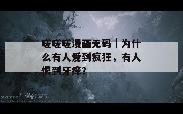 嗟嗟嗟漫画无码｜为什么有人爱到疯狂，有人恨到牙痒？