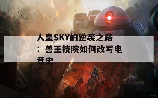 人皇SKY的逆袭之路：兽王技院如何改写电竞史