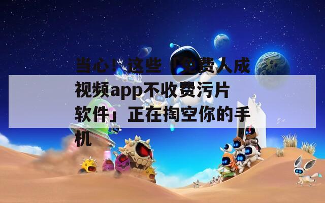 当心！这些「免费人成视频app不收费污片软件」正在掏空你的手机