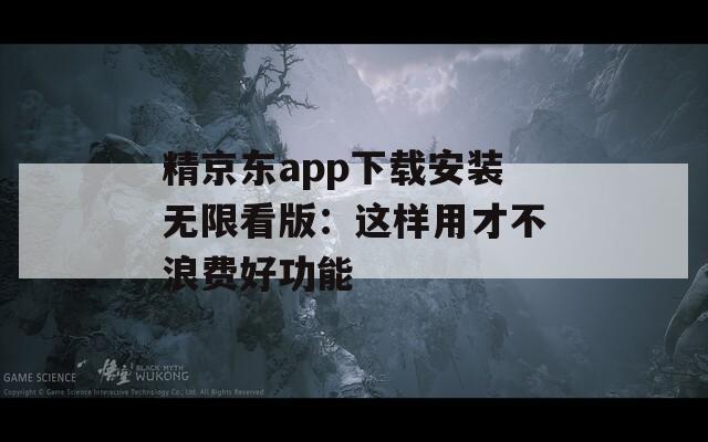 精京东app下载安装无限看版：这样用才不浪费好功能
